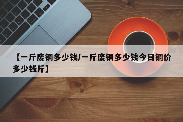 【一斤废铜多少钱/一斤废铜多少钱今日铜价多少钱斤】