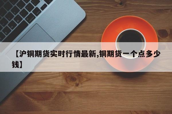 【沪铜期货实时行情最新,铜期货一个点多少钱】