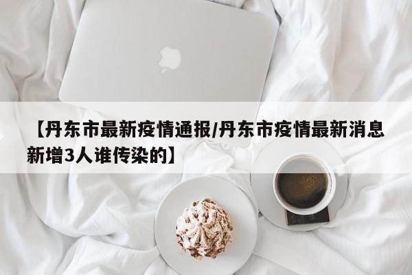 【丹东市最新疫情通报/丹东市疫情最新消息新增3人谁传染的】