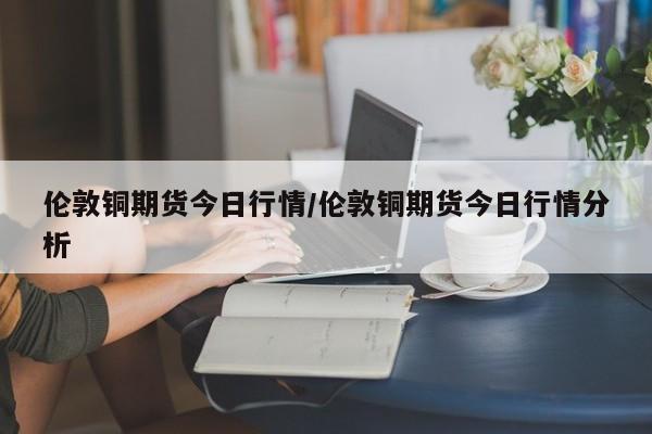 伦敦铜期货今日行情/伦敦铜期货今日行情分析
