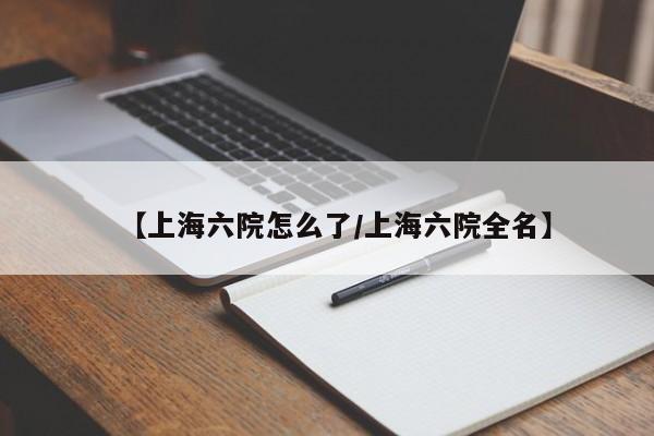 【上海六院怎么了/上海六院全名】