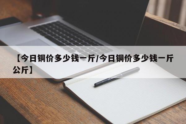 【今日铜价多少钱一斤/今日铜价多少钱一斤公斤】