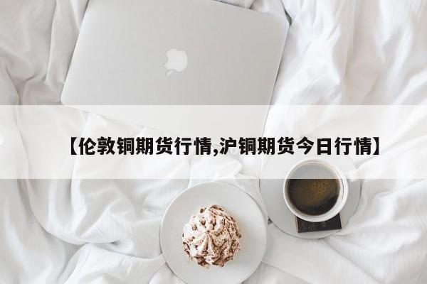 【伦敦铜期货行情,沪铜期货今日行情】