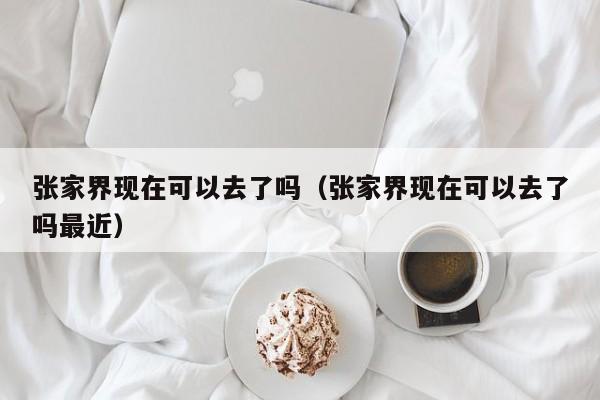 张家界现在可以去了吗(张家界现在可以去了吗最近)
