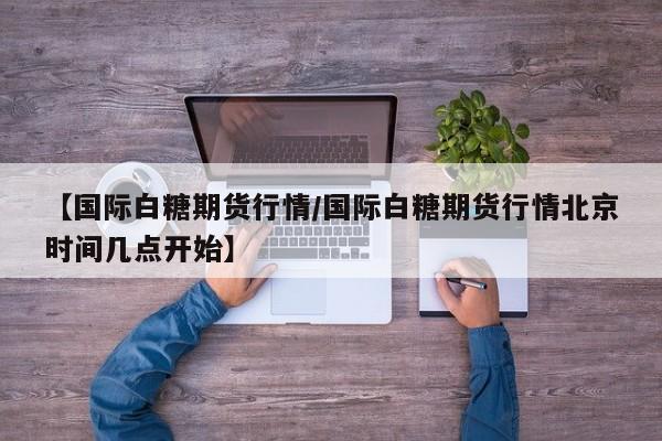 【国际白糖期货行情/国际白糖期货行情北京时间几点开始】