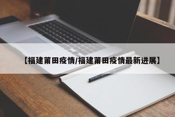 【福建莆田疫情/福建莆田疫情最新进展】