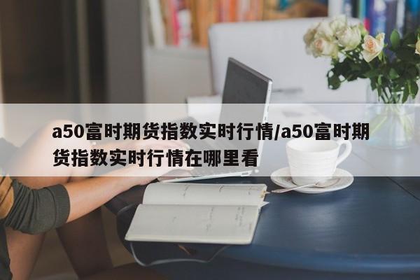 a50富时期货指数实时行情/a50富时期货指数实时行情在哪里看