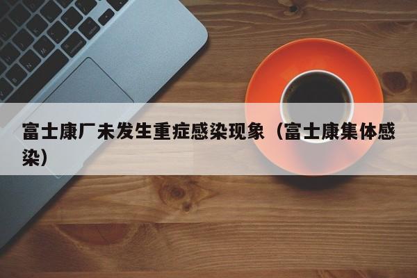 富士康厂未发生重症感染现象(富士康集体感染)