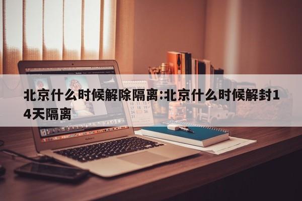 北京什么时候解除隔离:北京什么时候解封14天隔离
