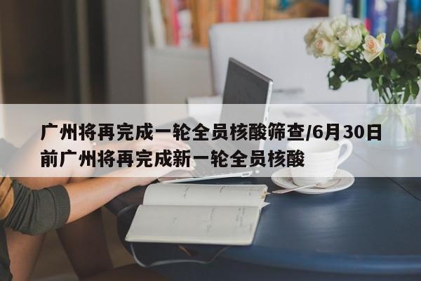 广州将再完成一轮全员核酸筛查/6月30日前广州将再完成新一轮全员核酸