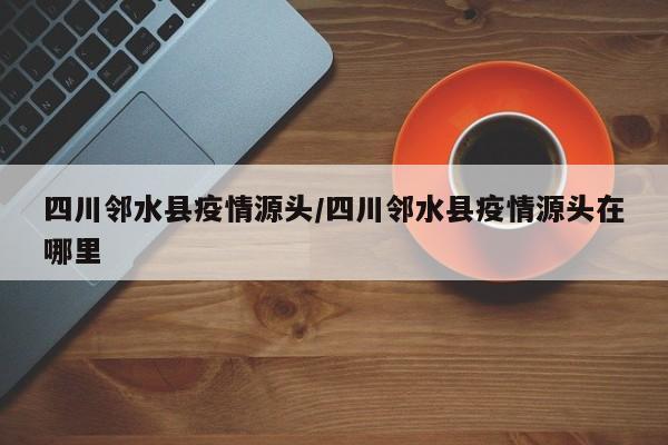 四川邻水县疫情源头/四川邻水县疫情源头在哪里