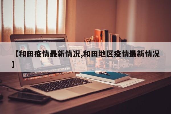 【和田疫情最新情况,和田地区疫情最新情况】