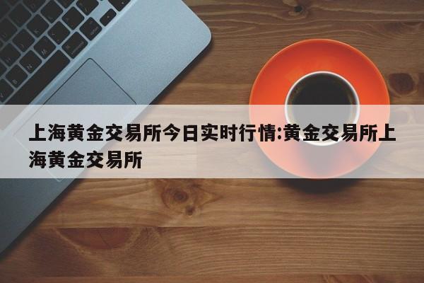 上海黄金交易所今日实时行情:黄金交易所上海黄金交易所