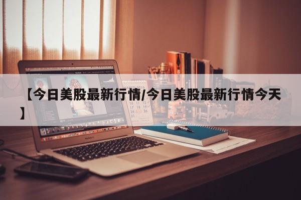 【今日美股最新行情/今日美股最新行情今天】