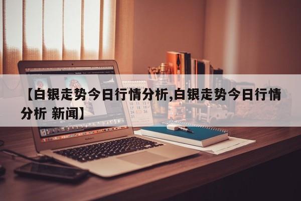 【白银走势今日行情分析,白银走势今日行情分析 新闻】